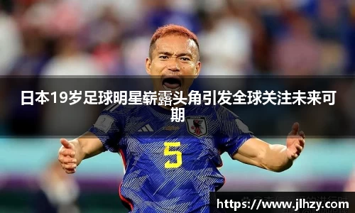 日本19岁足球明星崭露头角引发全球关注未来可期