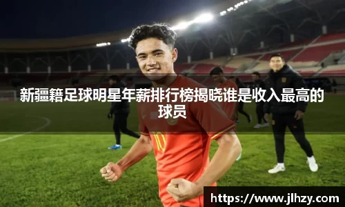 新疆籍足球明星年薪排行榜揭晓谁是收入最高的球员